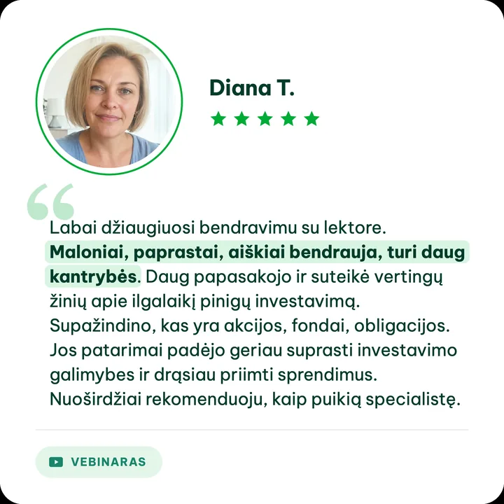 Diana T., Aušros Daučiūnaitės klientė: „Labai džiaugiuosi bendravimu su lektore. Maloniai, paprastai, aiškiai bendrauja, turi daug kantrybės. Daug papasakojo ir suteikė vertingų žinių apie ilgalaikį pinigų investavimą. Supažindino, kas yra akcijos, fondai, obligacijos. Jos patarimai padėjo geriau suprasti investavimo galimybes ir drąsiau priimti sprendimus. Nuoširdžiai rekomenduoju, kaip puikią specialistę.“