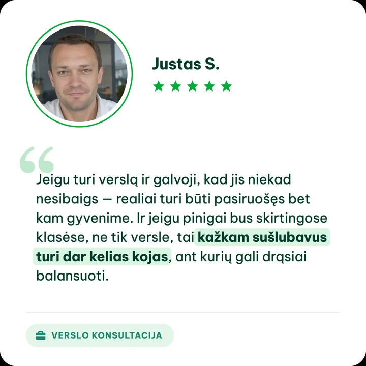 Justas S., verslo konsultacijos klientas: „Jeigu turi verslą ir galvoji, kad jis niekad nesibaigs — realiai turi būti pasiruošęs bet kam gyvenime. Ir jeigu pinigai bus skirtingose klasėse, ne tik versle, tai kažkam sušlubavus turi dar kelias kojas, ant kurių gali drąsiai balansuoti.“