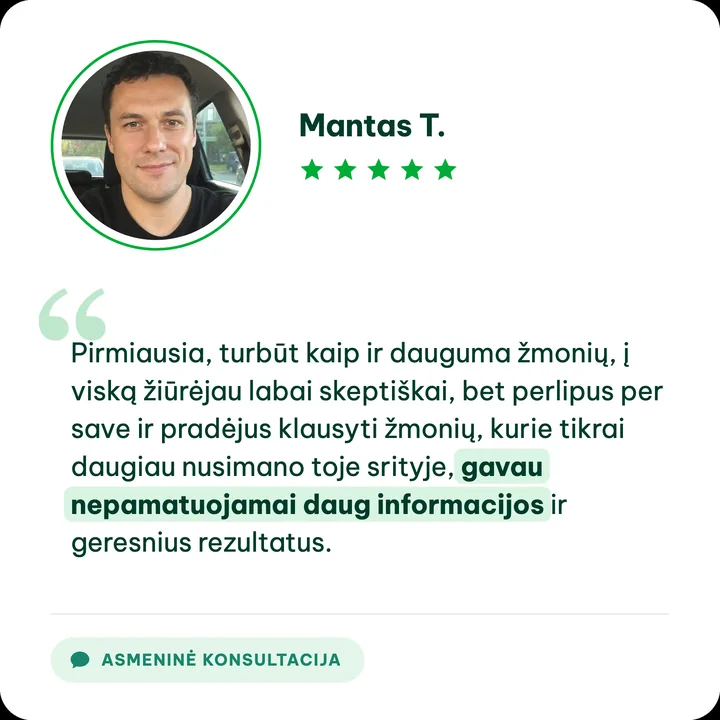 Mantas T., asmeninės konsultacijos klientas: „Pirmiausia, turbūt kaip ir dauguma žmonių, į viską žiūrėjau labai skeptiškai, bet perlipus per save ir pradėjus klausyti žmonių, kurie tikrai daugiau nusimano toje srityje, gavau nepamatuojamai daug informacijos ir geresnius rezultatus.“