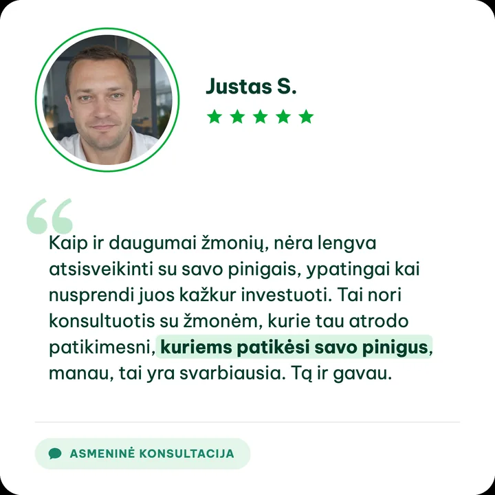 Justas S., asmeninės konsultacijos klientas: „Kaip ir daugumai žmonių, nėra lengva atsisveikinti su savo pinigais, ypatingai kai nusprendi juos kažkur investuoti. Tai nori konsultuotis su žmonėm, kurie tau atrodo patikimesni, kuriems patikėsi savo pinigus, manau, tai yra svarbiausia. Tą ir gavau.“