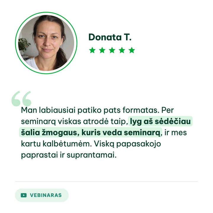 Donata T., vebinaro dalyvė: „Man labiausiai patiko pats formatas. Per seminarą viskas atrodė taip, lyg aš sėdėčiau šalia žmogaus, kuris veda seminarą, ir mes kartu kalbėtumėm. Viską papasakojo paprastai ir suprantamai.“