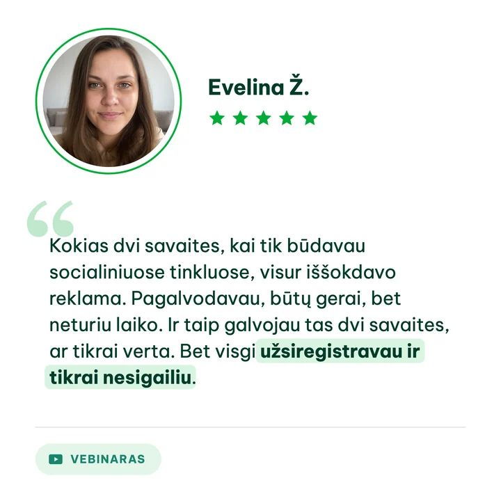 Evelina Ž., vebinaro dalyvė: „Kokias dvi savaites, kai tik būdavau socialiniuose tinkluose, visur iššokdavo reklama. Pagalvodavau, būtų gerai, bet neturiu laiko. Ir taip galvojau tas dvi savaites, ar tikrai verta. Bet visgi užsiregistravau ir tikrai nesigailiu.“