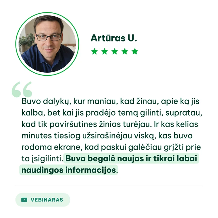 Artūras U., vebinaro dalyvis: „Buvo dalykų, kur maniau, kad žinau, apie ką jis kalba, bet kai jis pradėjo temą gilinti, supratau, kad tik paviršutines žinias turėjau. Ir kas kelias minutes tiesiog užsirašinėjau viską, kas buvo rodoma ekrane, kad paskui galėčiau grįžti prie to įsigilinti. Buvo begalė naujos ir tikrai labai naudingos informacijos.“